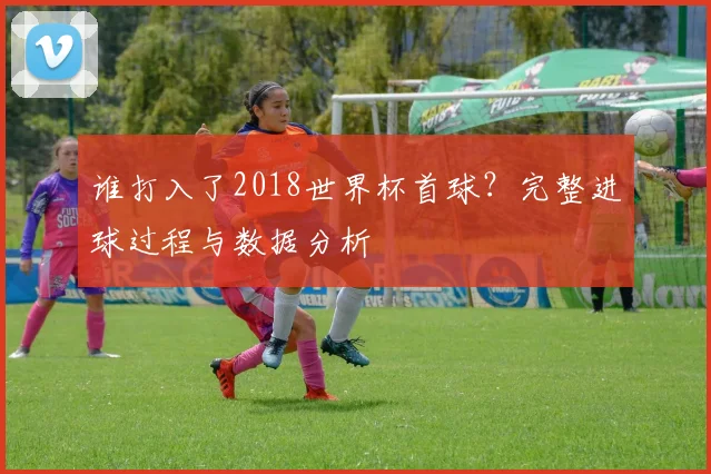 谁打入了2018世界杯首球？完整进球过程与数据分析