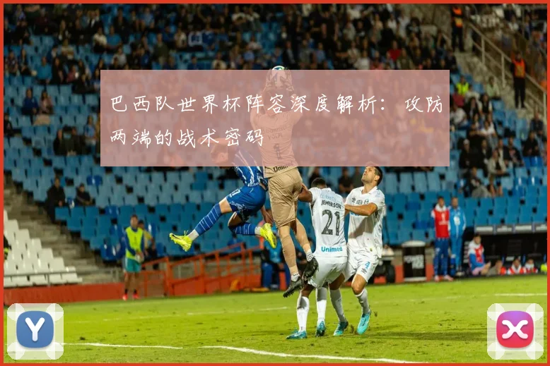 巴西队世界杯阵容深度解析：攻防两端的战术密码
