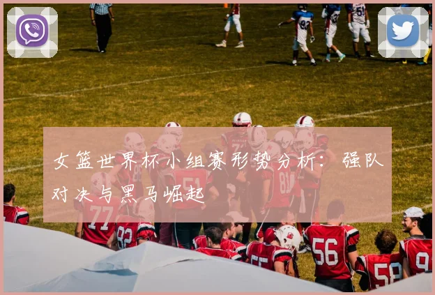 女篮世界杯小组赛形势分析：强队对决与黑马崛起