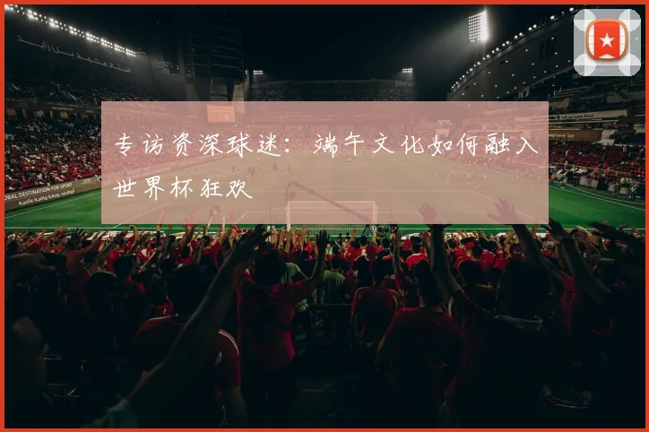 专访资深球迷：端午文化如何融入世界杯狂欢