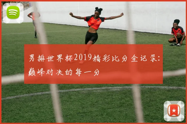 男排世界杯2019精彩比分全记录：巅峰对决的每一分