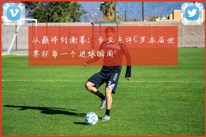 从巅峰到谢幕：专业点评C罗本届世界杯每一个进球瞬间