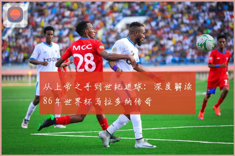 从上帝之手到世纪进球：深度解读86年世界杯马拉多纳传奇