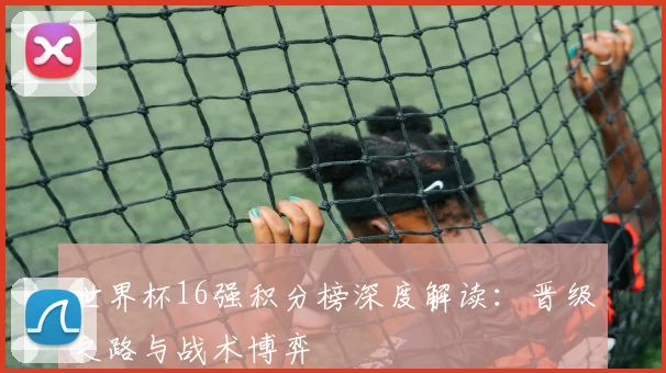世界杯16强积分榜深度解读：晋级之路与战术博弈