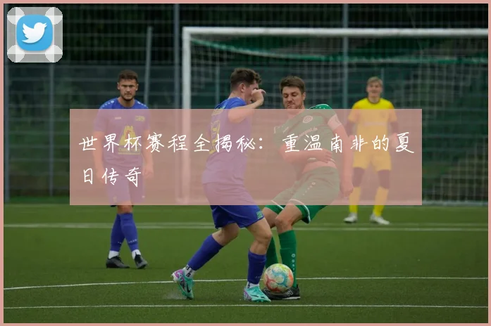 世界杯赛程全揭秘：重温南非的夏日传奇