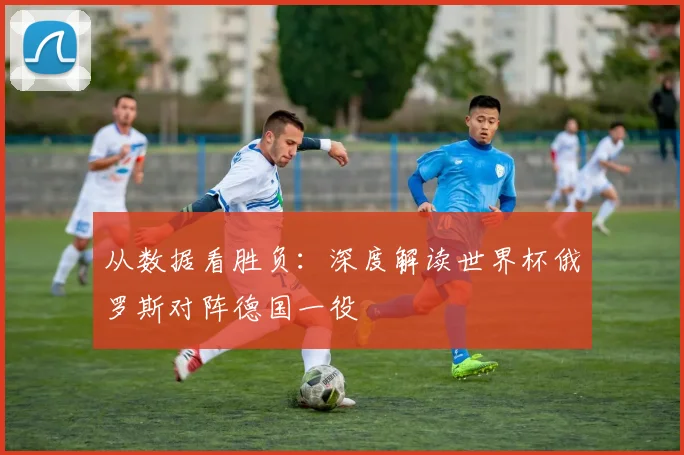 从数据看胜负：深度解读世界杯俄罗斯对阵德国一役
