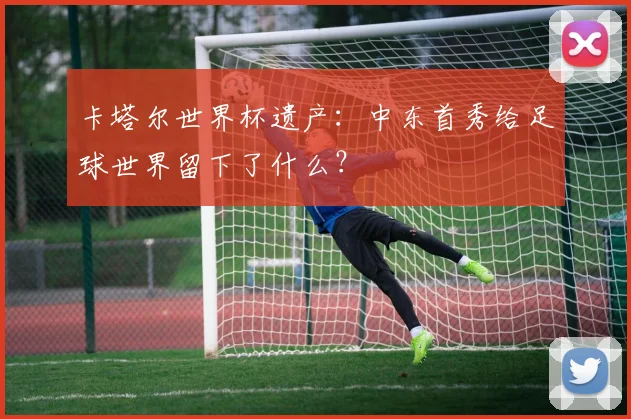 卡塔尔世界杯遗产：中东首秀给足球世界留下了什么？