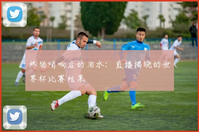 终场哨响后的泪水：直播揭晓的世界杯比赛结果