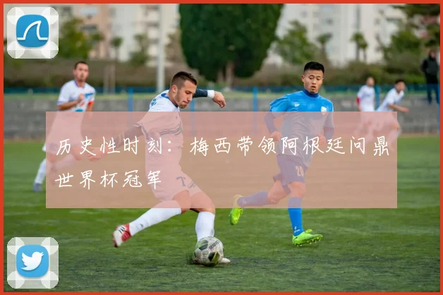 历史性时刻：梅西带领阿根廷问鼎世界杯冠军