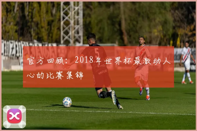 官方回顾：2018年世界杯最激动人心的比赛集锦