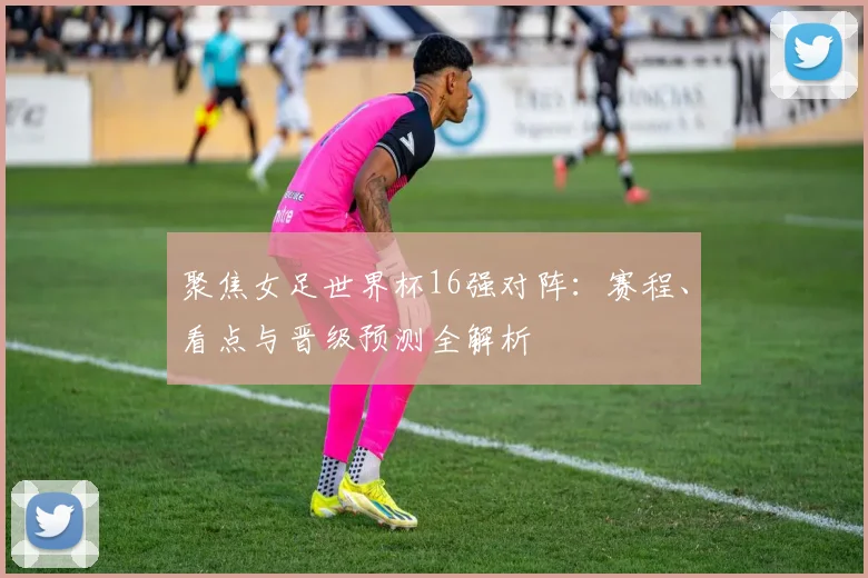 聚焦女足世界杯16强对阵：赛程、看点与晋级预测全解析