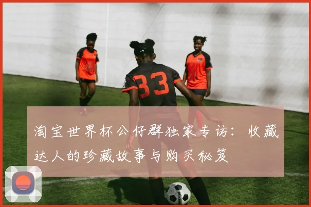 淘宝世界杯公仔群独家专访：收藏达人的珍藏故事与购买秘笈