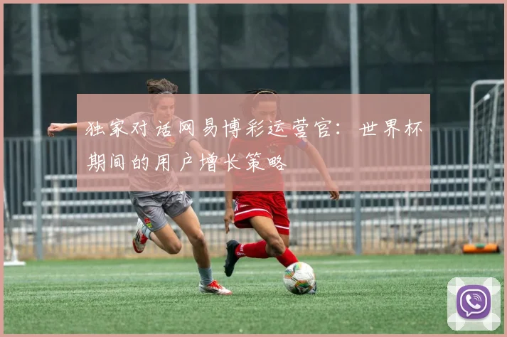 独家对话网易博彩运营官：世界杯期间的用户增长策略