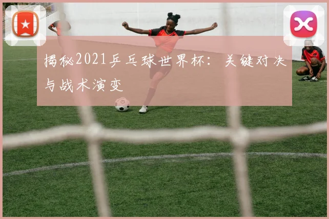 揭秘2021乒乓球世界杯：关键对决与战术演变