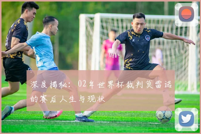 深度揭秘：02年世界杯裁判莫雷诺的赛后人生与现状