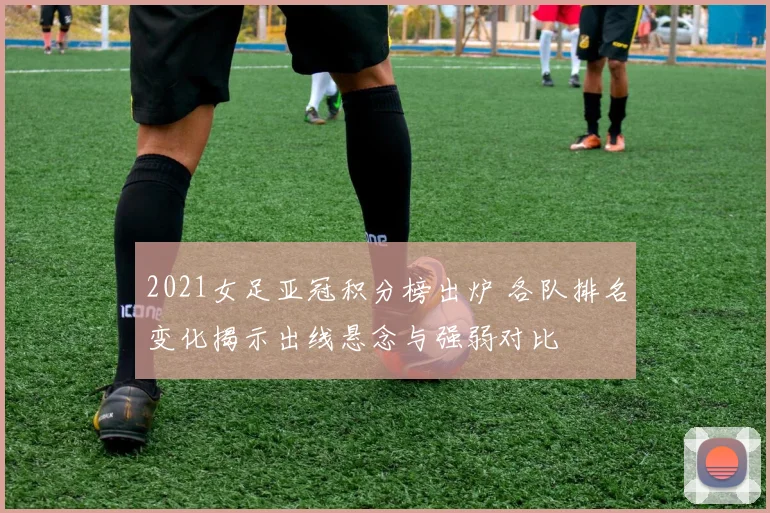 2021女足亚冠积分榜出炉 各队排名变化揭示出线悬念与强弱对比
