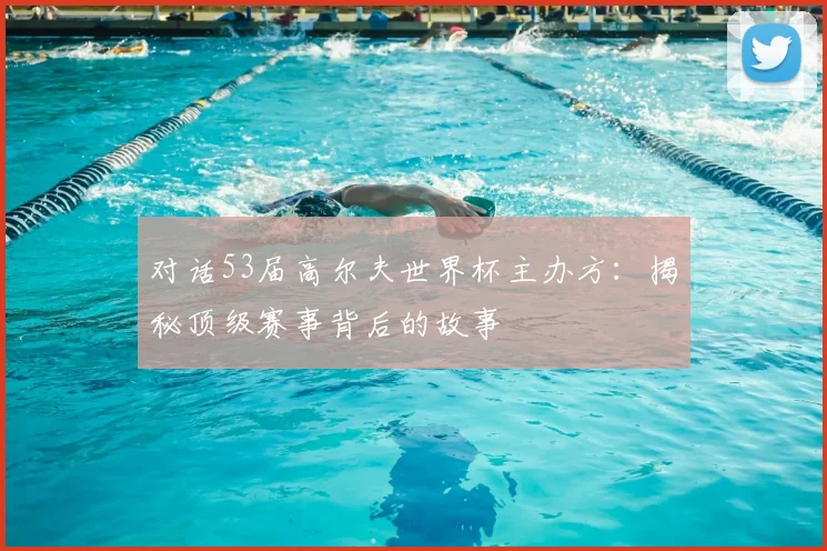 对话53届高尔夫世界杯主办方：揭秘顶级赛事背后的故事