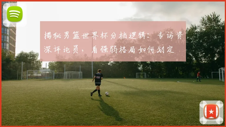 揭秘男篮世界杯分档逻辑：专访资深评论员，看强弱格局如何划定