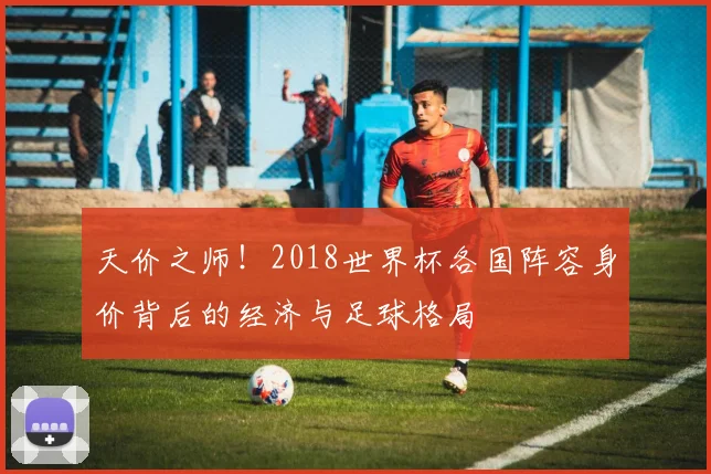 天价之师！2018世界杯各国阵容身价背后的经济与足球格局