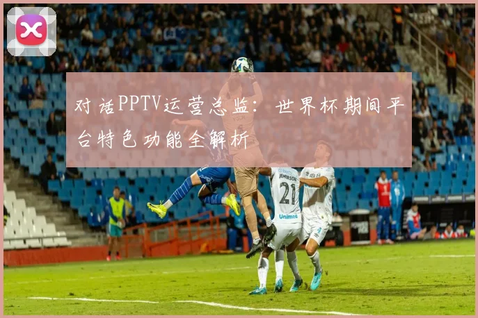 对话PPTV运营总监：世界杯期间平台特色功能全解析
