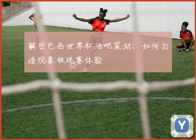 解密巴西世界杯酒吧策划：如何打造现象级观赛体验