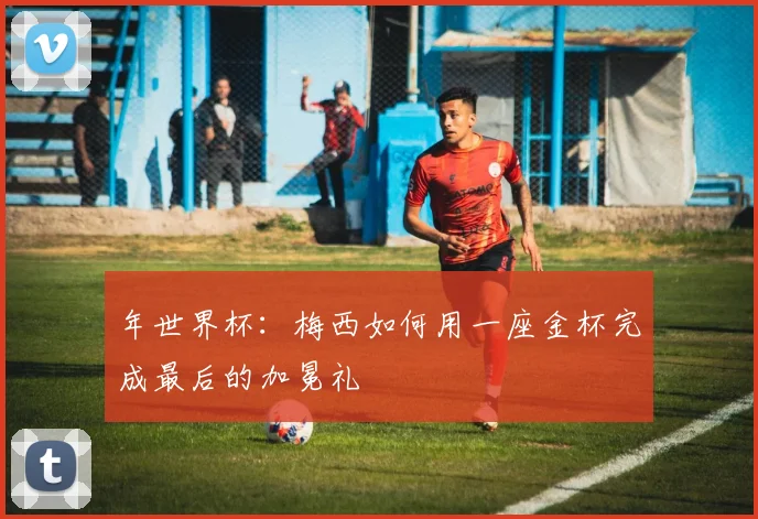 年世界杯：梅西如何用一座金杯完成最后的加冕礼