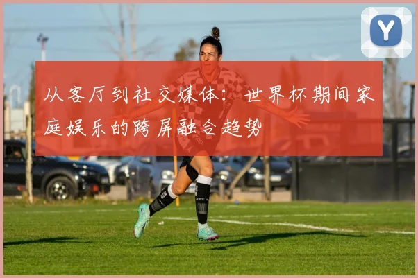 从客厅到社交媒体:世界杯期间家庭娱乐的跨屏融合趋势