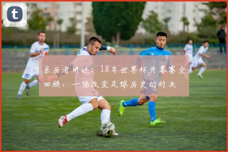 亲历者讲述：18年世界杯开幕赛全回顾，一场改变足球历史的对决
