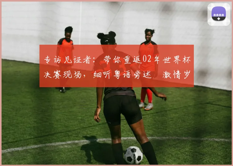 专访见证者：带你重返02年世界杯决赛现场，细听粤语旁述嘅激情岁月