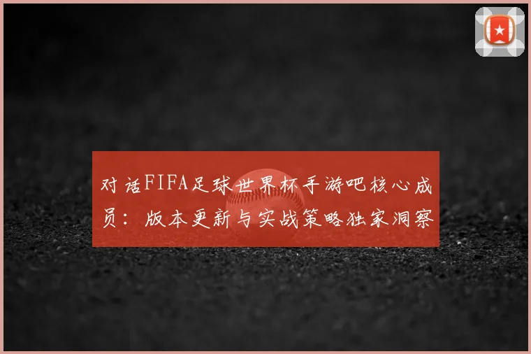 对话FIFA足球世界杯手游吧核心成员：版本更新与实战策略独家洞察