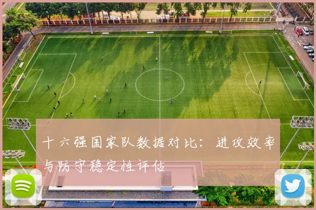十六强国家队数据对比：进攻效率与防守稳定性评估