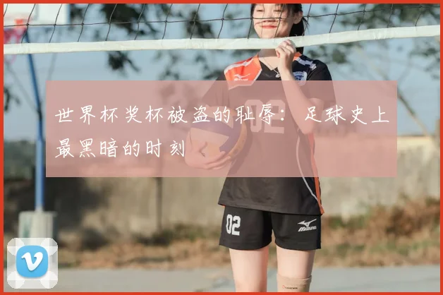 世界杯奖杯被盗的耻辱：足球史上最黑暗的时刻
