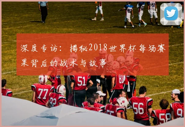 深度专访：揭秘2018世界杯每场赛果背后的战术与故事