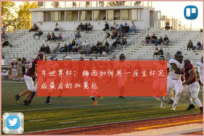 年世界杯:梅西如何用一座金杯完成最后的加冕礼