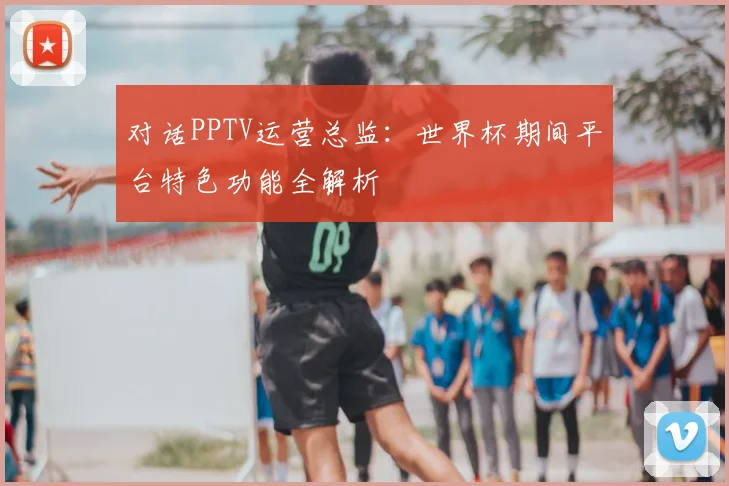 对话PPTV运营总监：世界杯期间平台特色功能全解析