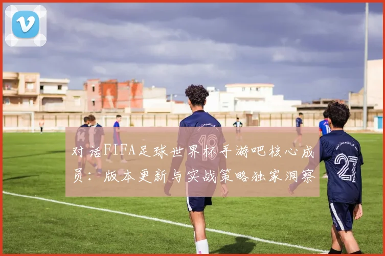 对话FIFA足球世界杯手游吧核心成员：版本更新与实战策略独家洞察