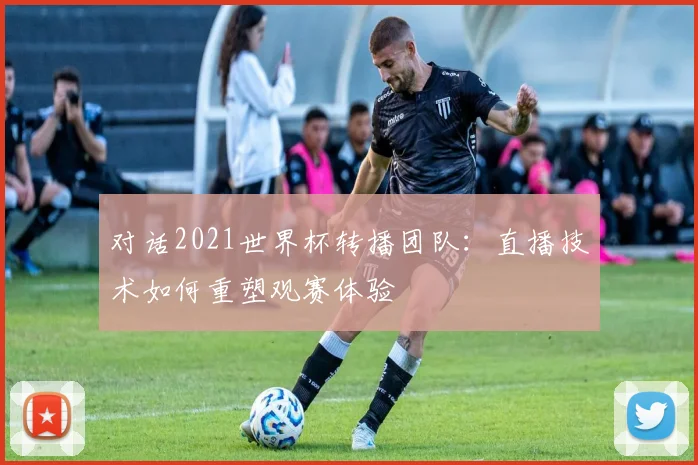 对话2021世界杯转播团队：直播技术如何重塑观赛体验