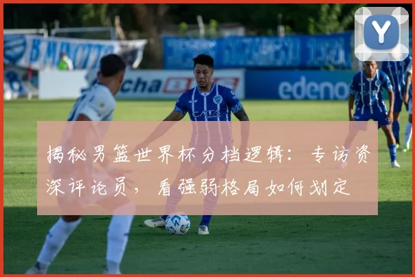 揭秘男篮世界杯分档逻辑：专访资深评论员，看强弱格局如何划定